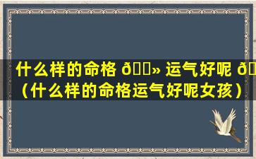 什么样的命格 🌻 运气好呢 🌳 （什么样的命格运气好呢女孩）